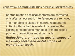    Centric relation occlusal contacts are corrected
    only after all eccentric interferences are removed.
   The mandible is closed in centric relationuntil
    initial tooth contact is made.if increasing the
    closing force deflects mandible to more closed
    position , corrections must be made.
   Reductions are made on mesial slopes of
    maxillar y teeth and distal slopes of
    mandibular teeth.
 