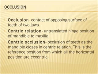   Occlusion- contact of opposing surface of
    teeth of two jaws.
   Centric relation- untranslated hinge position
    of mandible to maxilla
   Centric occlusion - occlusion of teeth as the
    mandible closes in centric relation. This is the
    reference position from which all the horizontal
    position are eccentric.
 