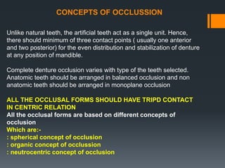CONCEPTS OF OCCLUSSION
Unlike natural teeth, the artificial teeth act as a single unit. Hence,
there should minimum of three contact points ( usually one anterior
and two posterior) for the even distribution and stabilization of denture
at any position of mandible.
Complete denture occlusion varies with type of the teeth selected.
Anatomic teeth should be arranged in balanced occlusion and non
anatomic teeth should be arranged in monoplane occlusion
ALL THE OCCLUSAL FORMS SHOULD HAVE TRIPD CONTACT
IN CENTRIC RELATION
All the occlusal forms are based on different concepts of
occlusion
Which are:-
: spherical concept of occlusion
: organic concept of occlussion
: neutrocentric concept of occlusion
 