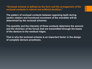“Occlusal scheme is defined as the form and the arrangement of the
occlusal contacts in natural and artificial dentition.”
The pattern of occlusal contacts between opposing teeth during
centric relation and functional movement of the mandible will be
determined by the occlusal schemes.
The quantity and the intensity of these contacts determine the amount
and the direction of the forces that are transmitted through the bases
of the denture to the residual ridges.
That is why the occlusal scheme is an important factor in the design
of complete denture prosthesis.
 