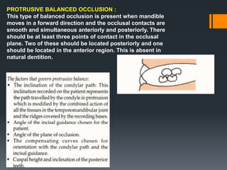 PROTRUSIVE BALANCED OCCLUSION :
This type of balanced occlusion is present when mandible
moves in a forward direction and the occlusal contacts are
smooth and simultaneous anteriorly and posteriorly. There
should be at least three points of contact in the occlusal
plane. Two of these should be located posteriorly and one
should be located in the anterior region. This is absent in
natural dentition.
 