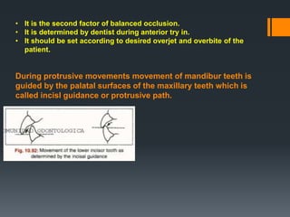 • It is the second factor of balanced occlusion.
• It is determined by dentist during anterior try in.
• It should be set according to desired overjet and overbite of the
patient.
During protrusive movements movement of mandibur teeth is
guided by the palatal surfaces of the maxillary teeth which is
called incisl guidance or protrusive path.
 