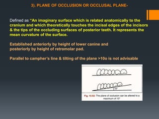 3). PLANE OF OCCLUSION OR OCCLUSAL PLANE-
Defined as “An imaginary surface which is related anatomically to the
cranium and which theoretically touches the incisal edges of the incisors
& the tips of the occluding surfaces of posterior teeth. It represents the
mean curvature of the surface.
Established anteriorly by height of lower canine and
posteriorly by height of retromolar pad.
Parallel to campher’s line & tilting of the plane >10o is not advisable
 