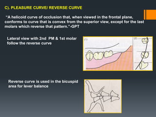 C). PLEASURE CURVE/ REVERSE CURVE
“A helicoid curve of occlusion that, when viewed in the frontal plane,
conforms to curve that is convex from the superior view, except for the last
molars which reverse that pattern.”-GPT
Lateral view with 2nd PM & 1st molar
follow the reverse curve
Reverse curve is used in the bicuspid
area for lever balance
 