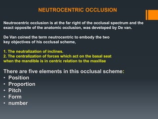 NEUTROCENTRIC OCCLUSION
Neutrocentric occlusion is at the far right of the occlusal spectrum and the
exact opposite of the anatomic occlusion, was developed by De van.
De Van coined the term neutrocentric to embody the two
key objectives of his occlusal scheme,
1. The neutralization of inclines.
2. The centralization of forces which act on the basal seat
when the mandible is in centric relation to the maxillae
There are five elements in this occlusal scheme:
• Position
• Proportion
• Pitch
• Form
• number
 