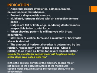 INDICATION :
• Abnormal closure imbalance, pathosis, trauma,
neuromuscular disturbances.
• Posterior displaceable mucosa.
• Multilated, tortuous ridges with an excessive denture
space .
• Ridges are flat or knife edge, rendering dentures more
suspectible to horizontal force.
• When chewing pattern is milling type with broad
excursions.
• Maximum of vertical force and a minimum of horizontal
stress is desired .
• The amount of horizontal overlap is determined by jaw
relation, ranges from 0mm (edge to edge) Class III
relation to as much as 12mm for severe class II relation
Usually the mandibular second molar will be placed on the
molar slope area, called 'skid row'.
In this the occlusal surface of the maxillary second molar
set parallel to the occlusal surface of the mandibular
second molar but 2 mm above the occlusal plane, well out
of occlusion.
 