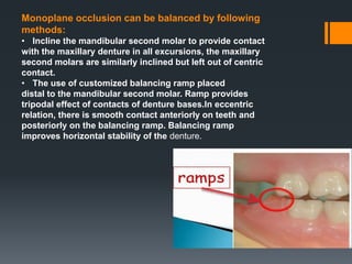 Monoplane occlusion can be balanced by following
methods:
• Incline the mandibular second molar to provide contact
with the maxillary denture in all excursions, the maxillary
second molars are similarly inclined but left out of centric
contact.
• The use of customized balancing ramp placed
distal to the mandibular second molar. Ramp provides
tripodal effect of contacts of denture bases.In eccentric
relation, there is smooth contact anteriorly on teeth and
posteriorly on the balancing ramp. Balancing ramp
improves horizontal stability of the denture.
 