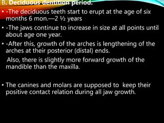 B. Deciduous dentition period.
• -The deciduous teeth start to erupt at the age of six
months 6 mon.—2 ½ years
• -The jaws continue to increase in size at all points until
about age one year.
• -After this, growth of the arches is lengthening of the
arches at their posterior (distal) ends.
Also, there is slightly more forward growth of the
mandible than the maxilla.
• The canines and molars are supposed to keep their
positive contact relation during all jaw growth.
 