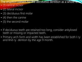 The eruption pattern for the deciduous dentition as a whole is:
• (1) central incisor
• (2) lateral incisor
• (3) deciduous first molar
• (4) then the canine
• (5) the second molar
• If deciduous teeth are retained too long, consider ankylosed
teeth or missing or impacted teeth.
• Primary arch form and width has been established for both I ry
and IInd ry dention by the age 9 month.
 