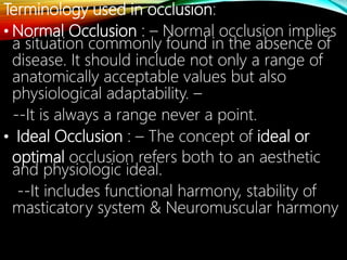 Terminology used in occlusion:
• Normal Occlusion : – Normal occlusion implies
a situation commonly found in the absence of
disease. It should include not only a range of
anatomically acceptable values but also
physiological adaptability. –
--It is always a range never a point.
• Ideal Occlusion : – The concept of ideal or
optimal occlusion refers both to an aesthetic
and physiologic ideal.
--It includes functional harmony, stability of
masticatory system & Neuromuscular harmony
 