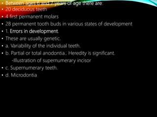 • Between ages 6 and 7 years of age there are:
• 20 deciduous teeth
• 4 first permanent molars
• 28 permanent tooth buds in various states of development
• 1. Errors in development.
• These are usually genetic.
• a. Variability of the individual teeth.
• b. Partial or total anodontia.. Heredity is significant.
-Illustration of supernumerary incisor
• c. Supernumerary teeth.
• d. Microdontia
 