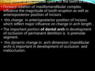 • The growth of jaw provide space for the teeth to erupt
• Forward rotation of maxillomandibular complex,
influence the magnitude of tooth eruption as well as
anterioposterior position of incisors
• this change in anterioposterior position of incisors
which reflect major influence on change in arch length .
• The important portion of dental arch in development
of occlusion of permanent dentition is is premolar
segment.
• this dynamic change in arch dimension (mandibular
arch) is important in development of occlusion and
malocclusion.
 