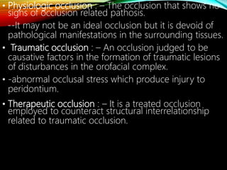 • Physiologic occlusion : – The occlusion that shows no
signs of occlusion related pathosis.
--It may not be an ideal occlusion but it is devoid of
pathological manifestations in the surrounding tissues.
• Traumatic occlusion : – An occlusion judged to be
causative factors in the formation of traumatic lesions
of disturbances in the orofacial complex.
• -abnormal occlusal stress which produce injury to
peridontium.
• Therapeutic occlusion : – It is a treated occlusion
employed to counteract structural interrelationship
related to traumatic occlusion.
 
