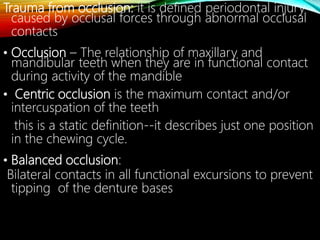 Trauma from occlusion: it is defined periodontal injury
caused by occlusal forces through abnormal occlusal
contacts
• Occlusion – The relationship of maxillary and
mandibular teeth when they are in functional contact
during activity of the mandible
• Centric occlusion is the maximum contact and/or
intercuspation of the teeth
this is a static definition--it describes just one position
in the chewing cycle.
• Balanced occlusion:
Bilateral contacts in all functional excursions to prevent
tipping of the denture bases
 