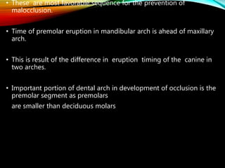 • These are most favorable sequence for the prevention of
malocclusion.
• Time of premolar eruption in mandibular arch is ahead of maxillary
arch.
• This is result of the difference in eruption timing of the canine in
two arches.
• Important portion of dental arch in development of occlusion is the
premolar segment as premolars
are smaller than deciduous molars
 