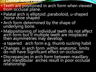 2) Dental Arch Form:
• Teeth are positioned in arch form when viewed
from occlusal plane.
• Palatal arch is elliptoid ,paraboloid, u-shaped
,horse shoe shaped
• Arch form determined by the shape of
underlying bone.
• Malpositioning of individual teeth do not affect
arch form but if multiple teeth are misplaced
then asymmetries may develop.
-a tapered arch form e.g. thumb sucking habit
• Changes in arch form ,within anatomic limits
do not have Significant effect on occlusion
• Discrepancies in arch form between maxillary
and mandibular arches result in poor occlusal
relationship.
 
