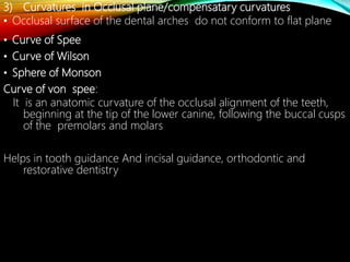 3) Curvatures in Occlusal plane/compensatary curvatures
• Occlusal surface of the dental arches do not conform to flat plane
• Curve of Spee
• Curve of Wilson
• Sphere of Monson
Curve of von spee:
It is an anatomic curvature of the occlusal alignment of the teeth,
beginning at the tip of the lower canine, following the buccal cusps
of the premolars and molars
Helps in tooth guidance And incisal guidance, orthodontic and
restorative dentistry
 