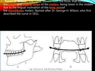 • Curve of Wilson : The curve, viewed from the front, that contacts
thebuccal and lingual cusps of the molars, being lower in the middle
due to the lingual inclination of the long axesof
the mandibular molars. Named after Dr. George H. Wilson, who first
described the curve in 1911.
 