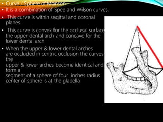 • Curve / Sphere of Monson
• It is a combination of Spee and Wilson curves.
• This curve is within sagittal and coronal
planes.
• This curve is convex for the occlusal surfaces
the upper dental arch and concave for the
lower dental arch
• When the upper & lower dental arches
are occluded in centric occlusion the curves of
the
upper & lower arches become identical and
form a
segment of a sphere of four inches radius
center of sphere is at the glabella
 