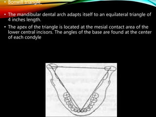 • Bonwill triangle
• The mandibular dental arch adapts itself to an equilateral triangle of
4 inches length.
• The apex of the triangle is located at the mesial contact area of the
lower central incisors. The angles of the base are found at the center
of each condyle
 