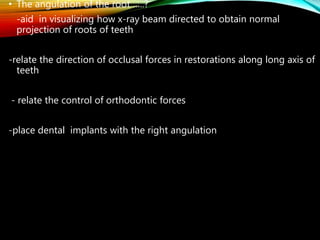 • The angulation of the root …..?
-aid in visualizing how x-ray beam directed to obtain normal
projection of roots of teeth
-relate the direction of occlusal forces in restorations along long axis of
teeth
- relate the control of orthodontic forces
-place dental implants with the right angulation
 