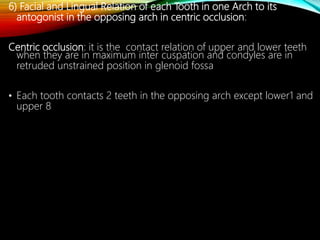 6) Facial and Lingual Relation of each Tooth in one Arch to its
antogonist in the opposing arch in centric occlusion:
Centric occlusion: it is the contact relation of upper and lower teeth
when they are in maximum inter cuspation and condyles are in
retruded unstrained position in glenoid fossa
• Each tooth contacts 2 teeth in the opposing arch except lower1 and
upper 8
 
