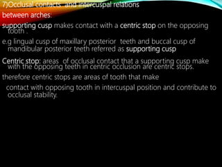 7)Occlusal contacts and intercuspal relations
between arches:
supporting cusp makes contact with a centric stop on the opposing
tooth .
e.g lingual cusp of maxillary posterior teeth and buccal cusp of
mandibular posterior teeth referred as supporting cusp
Centric stop: areas of occlusal contact that a supporting cusp make
with the opposing teeth in centric occlusion are centric stops.
therefore centric stops are areas of tooth that make
contact with opposing tooth in intercuspal position and contribute to
occlusal stability.
 