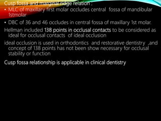 Cusp fossa and marginal ridge relation ;
• MLC of maxillary first molar occludes central fossa of mandibular
1stmolar
• DBC of 36 and 46 occludes in central fossa of maxillary 1st molar.
Hellman included 138 points in occlusal contacts to be considered as
ideal for occlusal contacts of ideal occlusion
ideal occlusion is used in orthodontics and restorative dentistry ,and
concept of 138 points has not been show necessary for occlusal
stability or function
Cusp fossa relationship is applicable in clinical dentistry
 