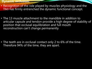 Dynamic occlusion:
• Recognition of the role played by muscles physiology and the
TMJ has firmly entrenched the dynamic functional concept.
• The 13 muscle attachment to the mandible in addition to
articular capsule and tendon provide a high degree of stability of
position that occlusal equilibration and full mouth
reconstruction can’t change permanently
• The teeth are in occlusal contact only 2 to 6% of the time.
Therefore 94% of the time, they are apart.
 