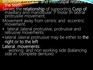 8)Occlusal contacts and intercuspal relations of
the teeth:
Serves the relationship of supporting Cusp of
maxillary and mandibular 1s molar in lateral
protrusive movement.
Movement away from centric and eccentric
movement.
• lateral ,lateral protrusive, protrusive and
retrusive movements
• lateral ,lateral protrusive may be either to the
right or to the left
Lateral movements:
working and non working side (balancing
side in complete denture)
 