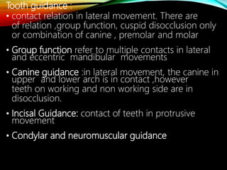 Tooth guidance :
• contact relation in lateral movement. There are
of relation ,group function, cuspid disocclusion only
or combination of canine , premolar and molar
• Group function refer to multiple contacts in lateral
and eccentric mandibular movements
• Canine guidance :in lateral movement, the canine in
upper and lower arch is in contact ,however
teeth on working and non working side are in
disocclusion.
• Incisal Guidance: contact of teeth in protrusive
movement
• Condylar and neuromuscular guidance
 