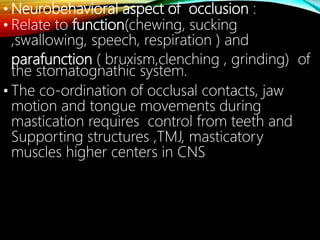 • Neurobehavioral aspect of occlusion :
• Relate to function(chewing, sucking
,swallowing, speech, respiration ) and
parafunction ( bruxism,clenching , grinding) of
the stomatognathic system.
• The co-ordination of occlusal contacts, jaw
motion and tongue movements during
mastication requires control from teeth and
Supporting structures ,TMJ, masticatory
muscles higher centers in CNS
 
