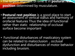 • The largest segment of time is in postural rest
position determined by musculature.
• Postural rest position is a good place to start
an assessment of vertical status and harmony of
orofacial features Thus the idea of functional
rather than static relationship of occlusal
surface become important
• Functional disturbances of masticatory system
can be related to malocclusion , occlusal
dysfunction and disturbances of motor behavior
including bruxism.
 