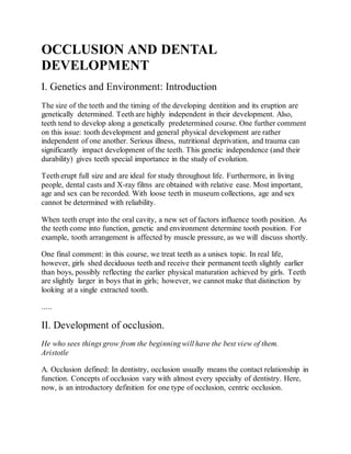 OCCLUSION AND DENTAL
DEVELOPMENT
I. Genetics and Environment: Introduction
The size of the teeth and the timing of the developing dentition and its eruption are
genetically determined. Teeth are highly independent in their development. Also,
teeth tend to develop along a genetically predetermined course. One further comment
on this issue: tooth development and general physical development are rather
independent of one another. Serious illness, nutritional deprivation, and trauma can
significantly impact development of the teeth. This genetic independence (and their
durability) gives teeth special importance in the study of evolution.
Teeth erupt full size and are ideal for study throughout life. Furthermore, in living
people, dental casts and X-ray films are obtained with relative ease. Most important,
age and sex can be recorded. With loose teeth in museum collections, age and sex
cannot be determined with reliability.
When teeth erupt into the oral cavity, a new set of factors influence tooth position. As
the teeth come into function, genetic and environment determine tooth position. For
example, tooth arrangement is affected by muscle pressure, as we will discuss shortly.
One final comment: in this course, we treat teeth as a unisex topic. In real life,
however, girls shed deciduous teeth and receive their permanent teeth slightly earlier
than boys, possibly reflecting the earlier physical maturation achieved by girls. Teeth
are slightly larger in boys that in girls; however, we cannot make that distinction by
looking at a single extracted tooth.
.....
II. Development of occlusion.
He who sees things grow from the beginning will have the best view of them.
Aristotle
A. Occlusion defined: In dentistry, occlusion usually means the contact relationship in
function. Concepts of occlusion vary with almost every specialty of dentistry. Here,
now, is an introductory definition for one type of occlusion, centric occlusion.
 