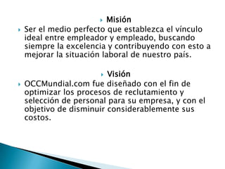  Misión
   Ser el medio perfecto que establezca el vínculo
    ideal entre empleador y empleado, buscando
    siempre la excelencia y contribuyendo con esto a
    mejorar la situación laboral de nuestro país.

                         Visión
   OCCMundial.com fue diseñado con el fin de
    optimizar los procesos de reclutamiento y
    selección de personal para su empresa, y con el
    objetivo de disminuir considerablemente sus
    costos.
 