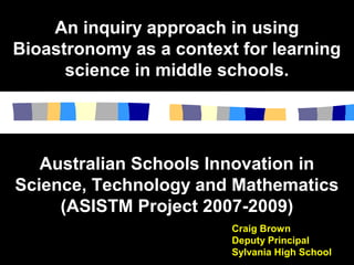 An inquiry approach in usingAn inquiry approach in using
Bioastronomy as a context for learningBioastronomy as a context for learning
science in middle schools.science in middle schools.
Craig Brown
Deputy Principal
Sylvania High School
Australian Schools Innovation inAustralian Schools Innovation in
Science, Technology and MathematicsScience, Technology and Mathematics
(ASISTM Project 2007-2009)(ASISTM Project 2007-2009)
 