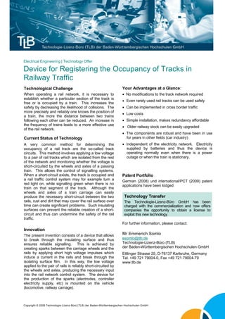 Electrical Engineering | Technology Offer

Device for Registering the Occupancy of Tracks in
Railway Traffic
Technological Challenge                                                 Your Advantages at a Glance:
When operating a rail network, it is necessary to                        No modifications to the track network required
establish whether a particular section of the track is
                                                                         Even rarely used rail tracks can be used safely
free or is occupied by a train. This increases the
safety by decreasing the likelihood of collisions. The                   Can be implemented in cross border traffic
more precisely and reliably one knows the position of
                                                                         Low costs
a train, the more the distance between two trains
following each other can be reduced. An increase in                      Simple installation, makes redundancy affordable
the frequency of trains leads to a more effective use
                                                                         Older railway stock can be easily upgraded
of the rail network.
                                                                         The components are robust and have been in use
Current Status of Technology                                              for years in other fields (car industry)
A very common method for determining the                                 Independent of the electricity network. Electricity
occupancy of a rail track are the so-called track                         supplied by batteries and thus the device is
circuits. This method involves applying a low voltage                     operating normally even when there is a power
to a pair of rail tracks which are isolated from the rest                 outage or when the train is stationary.
of the network and monitoring whether the voltage is
short-circuited by the wheels and axles of a passing
train. This allows the control of signalling systems.
When a short-circuit exists, the track is occupied and                  Patent Portfolio
a rail traffic control system may for example turn a                    German (2008) und international/PCT (2009) patent
red light on, while signalling green when there is no                   applications have been lodged.
train on that segment of the track. Although the
wheels and axles of a train carriage can easily
produce the necessary short-circuit between the two                      Technology Transfer
rails, rust and dirt that may cover the rail surface over                The Technologie-Lizenz-Büro GmbH has been
time can create significant problems. Such insulating                    charged with the commercialization and now offers
surfaces can prevent the reliable creation of a short-                   companies the opportunity to obtain a license to
circuit and thus can undermine the safety of the rail                    exploit this new technology.
traffic.
                                                                        For further information, please contact:
Innovation
The present invention consists of a device that allows                  Mr Emmerich Somlo
to break through the insulating surface and thus                        esomlo@tlb.de
ensures reliable signalling. This is achieved by                        Technologie-Lizenz-Büro (TLB)
creating sparks between the carriage wheels and the                     der Baden-Württembergischen Hochschulen GmbH
rails by applying short high voltage impulses which                     Ettlinger Strasse 25, D-76137 Karlsruhe, Germany
induce a current in the rails and break through the                     Tel. +49 721 79004-0, Fax +49 721 79004-79
isolating surface film. In this way, the low voltage                    www.tlb.de
applied to the pair of rails is reliably short-circuited by
the wheels and axles, producing the necessary input
into the rail network control system. The device for
the production of the sparks (electrodes, controller
electricity supply, etc) is mounted on the vehicle
(locomotive, railway carriage).



Copyright © 2009 Technologie-Lizenz-Büro (TLB) der Baden-Württembergischen Hochschulen GmbH
 