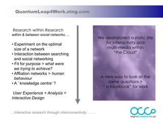QuantumLeap4Work.ning.com



 Research within Research
within & between social networks….
                                                     We abandoned a static site
• Experiment on the optimal                             for interactivity and
  size of a network                                      multi-media within
• Interaction between searching                              “the Cloud”
  and social networking
• Fit for purpose > what were
  we trying to achieve?
• Affliation networks > human
  behaviour                                           A new way to look at the
• A „ knowledge centre‟ ?                                 same questions >
                                                       “ a facebook” for work
 User Experience + Analysis =
Interactive Design


…Interactive research through interconnectivity………
 
