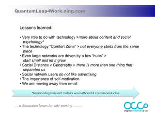 QuantumLeap4Work.ning.com


   Lessons learned:

   • Very little to do with technology >more about content and social
     psychology*
   • The technology “Comfort Zone” > not everyone starts from the same
     place
   • Even large networks are driven by a few “hubs” >
     start small and let it grow
   • Social Distance v Geography > there is more than one thing that
     separates us
   • Social network users do not like advertising
   • The importance of self-motivation
   • We are moving away from email

          *Broadcasting irrelevant material was inefficient & counter-productive



….a discussion forum for wiki-working………
 