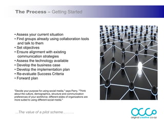 The Process – Getting Started



• Assess your current situation
• Find groups already using collaboration tools
  and talk to them
• Set objectives
• Ensure alignment with existing
  communication strategies
• Assess the technology available
• Develop the business case
• Develop the implementation plan
• Re-evaluate Success Criteria
• Forward plan


"Decide your purpose for using social media," says Parry. "Think
about the culture, demographics, structure and communication
preferences of your workforce; different styles of organizations are
more suited to using different social media."



...The value of a pilot scheme………
 