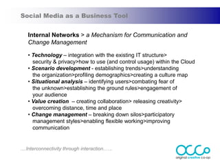 Social Media as a Business Tool


   Internal Networks > a Mechanism for Communication and
   Change Management

   • Technology – integration with the existing IT structure>
     security & privacy>how to use (and control usage) within the Cloud
   • Scenario development - establishing trends>understanding
     the organization>profiling demographics>creating a culture map
   • Situational analysis – identifying users>combating fear of
     the unknown>establishing the ground rules>engagement of
     your audience
   • Value creation – creating collaboration> releasing creativity>
     overcoming distance, time and place
   • Change management – breaking down silos>participatory
     management styles>enabling flexible working>improving
     communication


....Interconnectivity through interaction..….
 