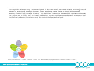The Original Creative Co-op covers all aspects of WorkPlace and the Future of Work, including but not
       limited to, Workplace Strategy/Design, Cultural Mapping, Future Trends, Change Management,
       Building Analysis, and Strategic Profiling. OCCo includes other trade names associated with diversified
       but connected activities such as research initiatives, speaking at International events, organizing and
       facilitating workshops, think tanks, and development of consulting tools.




                             Original
                             Creative
                             Co-op B.V.




      OCCo operates under a Creative Commons License - but all material is copyright protected © Original Creative Co-op B.V.



www.quantumleap4work.ning.com
 