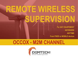 REMOTE WIRELESS 
SUPERVISION 
1/23 
WWW.OCCOX.FR - WWW.DEMTECH.NET 
COPYRIGHT© DEMTECH SAS 2013-2014 
For ANY EQUIPEMENT 
ANYWHERE 
ANYTIME 
From FIXED or MOBILE devices 
OCCOX - M2M CHANNEL 
 