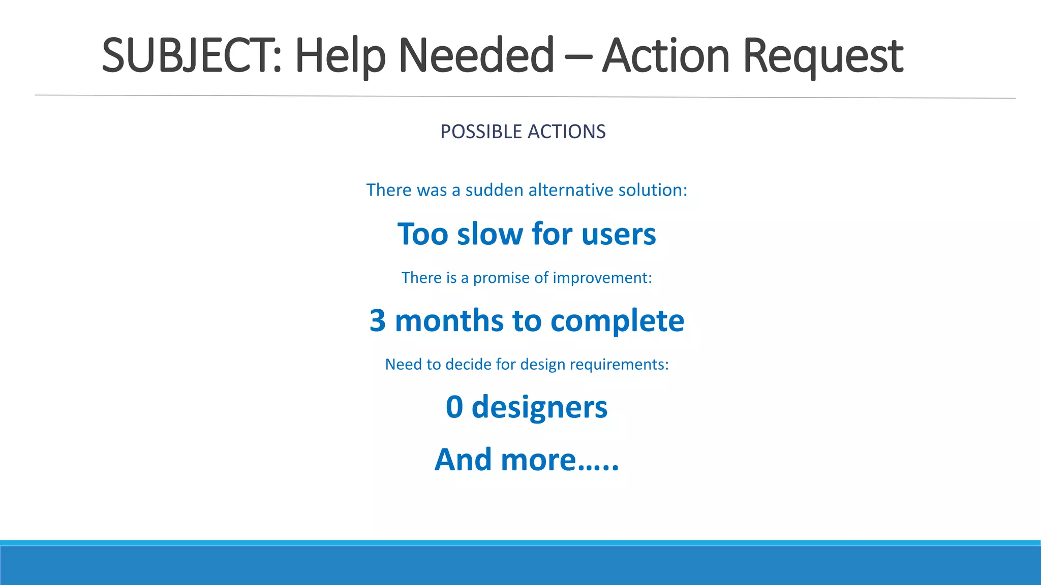 SUBJECT: Help Needed – Action Request
POSSIBLE ACTIONS
There was a sudden alternative solution:
Too slow for users
There is a promise of improvement:
3 months to complete
Need to decide for design requirements:
0 designers
And more…..
 