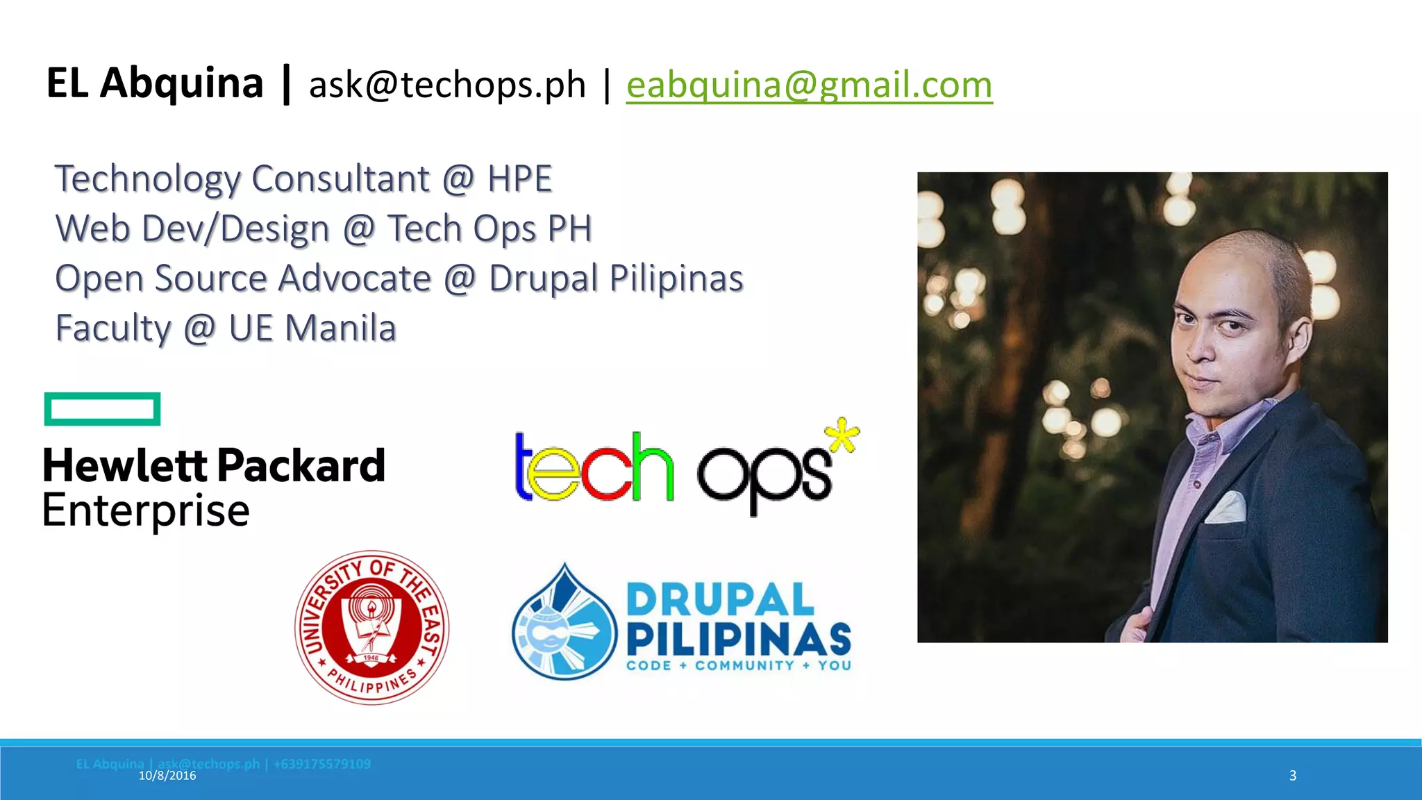 10/8/2016 3
Technology Consultant @ HPE
Web Dev/Design @ Tech Ops PH
Open Source Advocate @ Drupal Pilipinas
Faculty @ UE Manila
EL Abquina | ask@techops.ph | +639175579109
EL Abquina | ask@techops.ph | eabquina@gmail.com
 