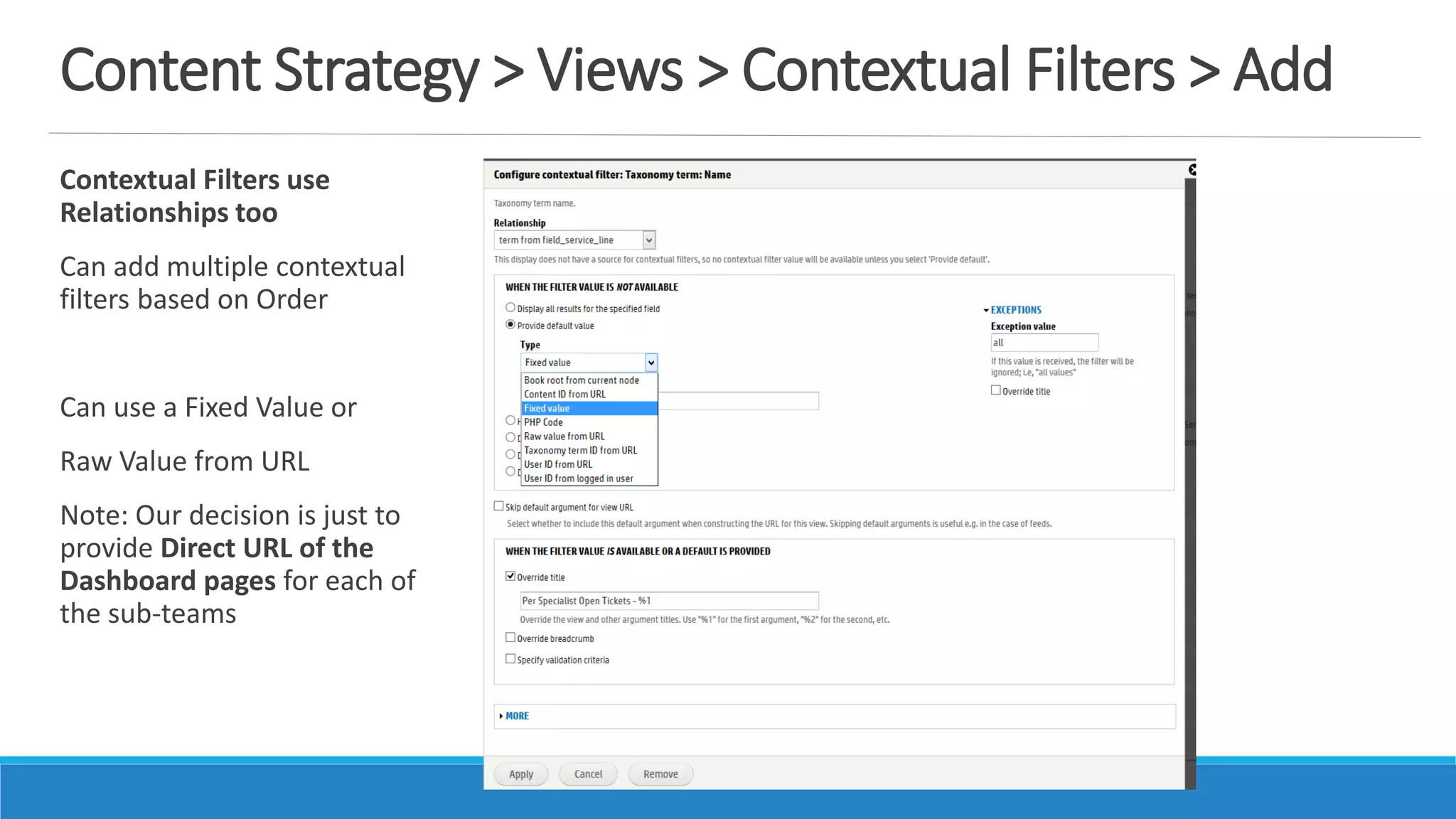 Content Strategy > Views > Contextual Filters > Add
Contextual Filters use
Relationships too
Can add multiple contextual
filters based on Order
Can use a Fixed Value or
Raw Value from URL
Note: Our decision is just to
provide Direct URL of the
Dashboard pages for each of
the sub-teams
 