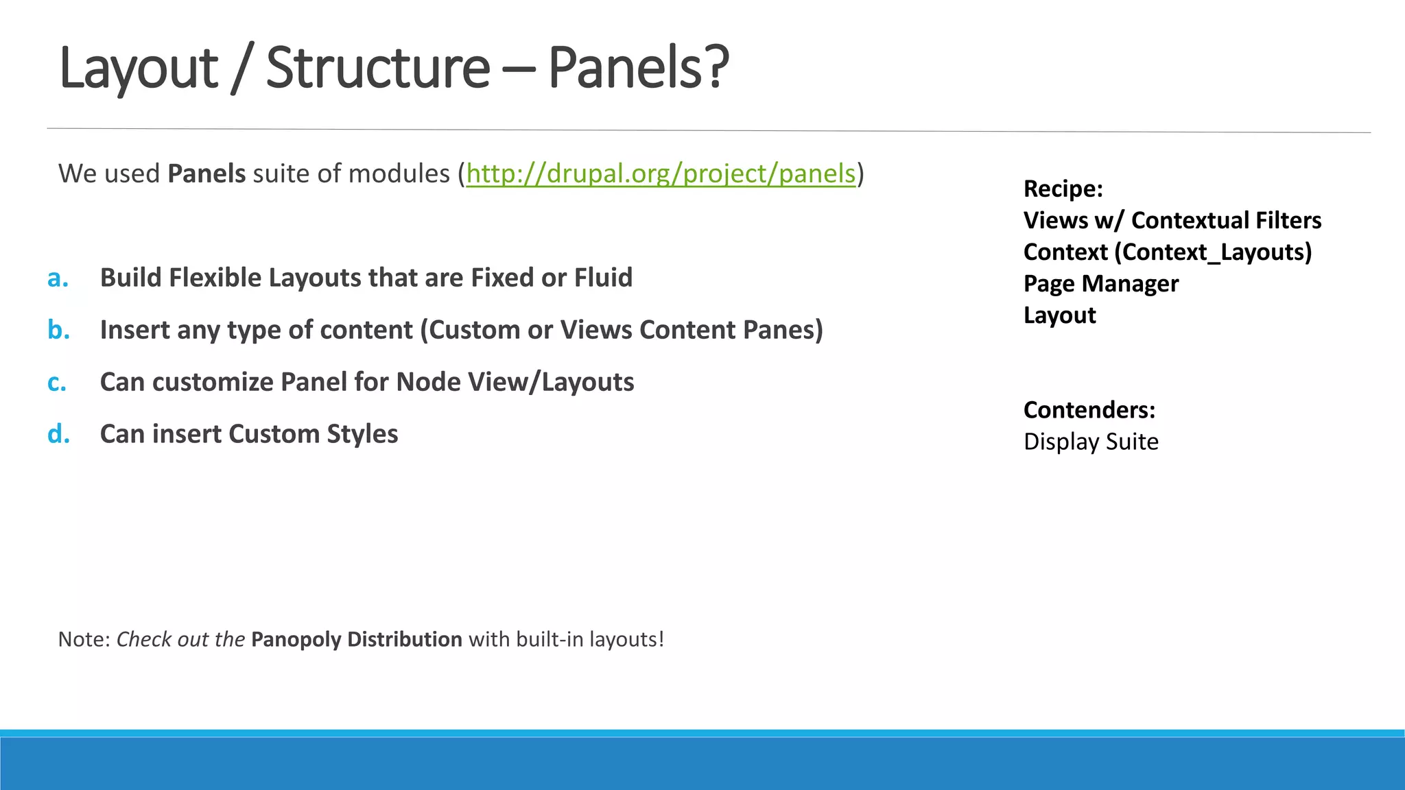 Layout / Structure – Panels?
We used Panels suite of modules (http://drupal.org/project/panels)
a. Build Flexible Layouts that are Fixed or Fluid
b. Insert any type of content (Custom or Views Content Panes)
c. Can customize Panel for Node View/Layouts
d. Can insert Custom Styles
Note: Check out the Panopoly Distribution with built-in layouts!
Recipe:
Views w/ Contextual Filters
Context (Context_Layouts)
Page Manager
Layout
Contenders:
Display Suite
 