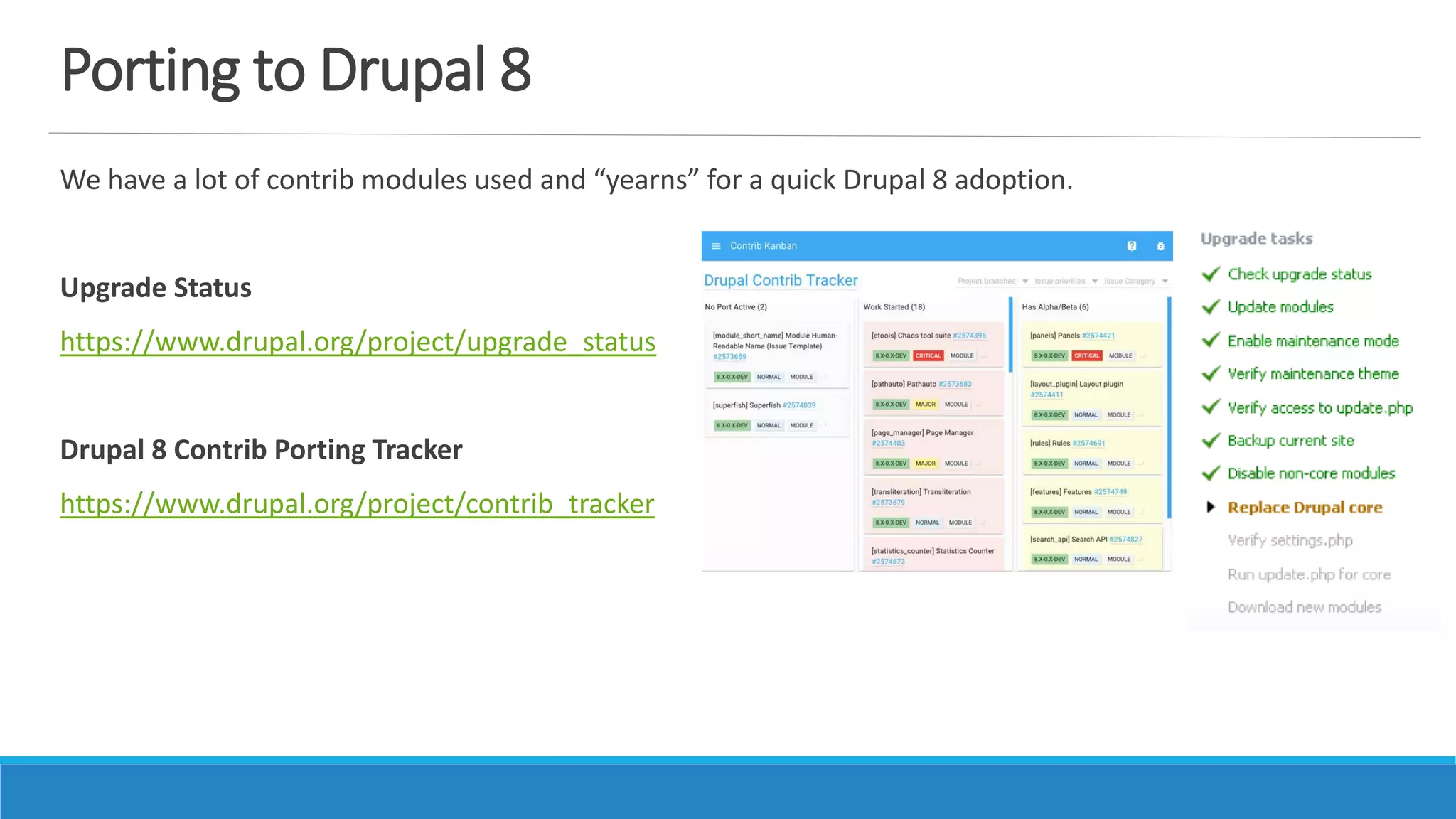 Porting to Drupal 8
We have a lot of contrib modules used and “yearns” for a quick Drupal 8 adoption.
Upgrade Status
https://www.drupal.org/project/upgrade_status
Drupal 8 Contrib Porting Tracker
https://www.drupal.org/project/contrib_tracker
 