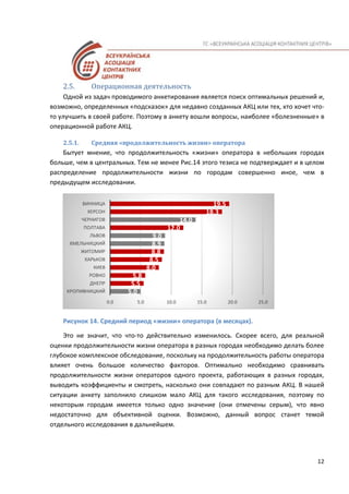 12
2.5. Операционная деятельность
Одной из задач проводимого анкетирования является поиск оптимальных решений и,
возможно, определенных «подсказок» для недавно созданных АКЦ или тех, кто хочет что-
то улучшить в своей работе. Поэтому в анкету вошли вопросы, наиболее «болезненные» в
операционной работе АКЦ.
2.5.1. Средняя «продолжительность жизни» оператора
Бытует мнение, что продолжительность «жизни» оператора в небольших городах
больше, чем в центральных. Тем не менее Рис.14 этого тезиса не подтверждает и в целом
распределение продолжительности жизни по городам совершенно иное, чем в
предыдущем исследовании.
Рисунок 14. Средний период «жизни» оператора (в месяцах).
Это не значит, что что-то действительно изменилось. Скорее всего, для реальной
оценки продолжительности жизни оператора в разных городах необходимо делать более
глубокое комплексное обследование, поскольку на продолжительность работы оператора
влияет очень большое количество факторов. Оптимально необходимо сравнивать
продолжительности жизни операторов одного проекта, работающих в разных городах,
выводить коэффициенты и смотреть, насколько они совпадают по разным АКЦ. В нашей
ситуации анкету заполнило слишком мало АКЦ для такого исследования, поэтому по
некоторым городам имеется только одно значение (они отмечены серым), что явно
недостаточно для объективной оценки. Возможно, данный вопрос станет темой
отдельного исследования в дальнейшем.
5.0
5.5
5.8
8.0
8.5
8.8
8.9
9.0
12.0
14.0
18.3
19.5
0.0 5.0 10.0 15.0 20.0 25.0
КРОПИВНИЦКИЙ
ДНЕПР
РОВНО
КИЕВ
ХАРЬКОВ
ЖИТОМИР
ХМЕЛЬНИЦКИЙ
ЛЬВОВ
ПОЛТАВА
ЧЕРНИГОВ
ХЕРСОН
ВИННИЦА
 