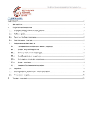 СОДЕРЖАНИЕ:
СОДЕРЖАНИЕ:...........................................................................................................................................................2
1. Методология.................................................................................................................................................3
2. Результаты анкетирования..........................................................................................................................4
2.1. Информация об участниках исследования............................................................................................4
2.2. Рабочая среда...........................................................................................................................................5
2.3. Рекрутинг&набор операторов.................................................................................................................8
2.4. Корпоративная культура..........................................................................................................................9
2.5. Операционная деятельность.................................................................................................................12
2.5.1. Средняя «продолжительность жизни» оператора .....................................................................12
2.5.2. Уровень текучести персонала. ......................................................................................................13
2.5.3. Причины увольнения операторов ................................................................................................13
2.5.4. Способы удержания операторов..................................................................................................14
2.5.5. Соотношение персонала в компании...........................................................................................14
2.5.6. Возраст персонала..........................................................................................................................15
2.5.7. Уровень образованности персонала............................................................................................17
2.6. Обучение.................................................................................................................................................18
2.7. Вознаграждение, мотивация и льготы операторов. ...........................................................................22
2.8. Финансовые вопросы.............................................................................................................................24
3. Тренды и прогнозы. ...................................................................................................................................25
 